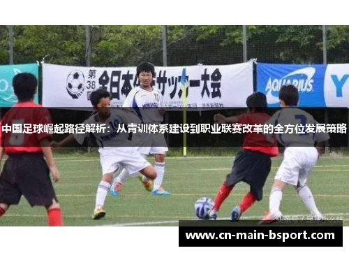 中国足球崛起路径解析：从青训体系建设到职业联赛改革的全方位发展策略
