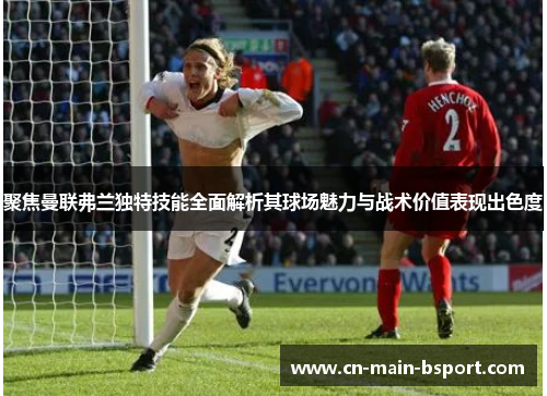 聚焦曼联弗兰独特技能全面解析其球场魅力与战术价值表现出色度