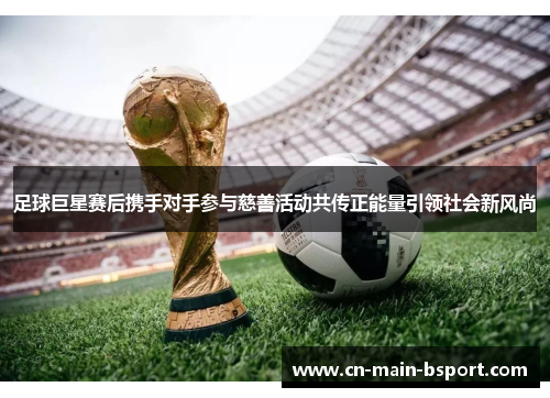 足球巨星赛后携手对手参与慈善活动共传正能量引领社会新风尚