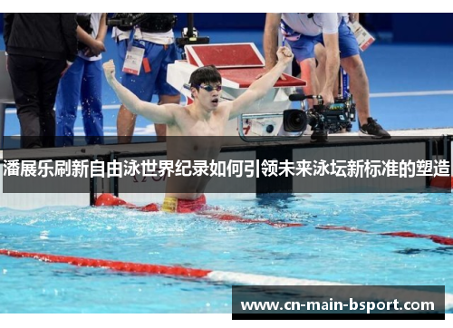 潘展乐刷新自由泳世界纪录如何引领未来泳坛新标准的塑造