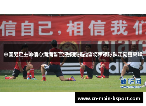 中国男足主帅信心满满誓言迎接新挑战誓将带领球队走向更高峰