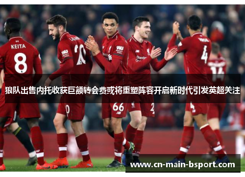 狼队出售内托收获巨额转会费或将重塑阵容开启新时代引发英超关注