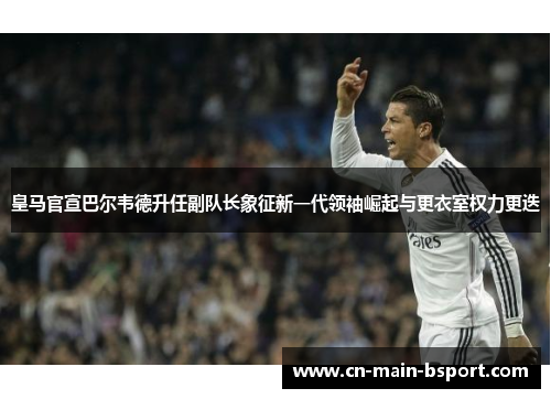 皇马官宣巴尔韦德升任副队长象征新一代领袖崛起与更衣室权力更迭 皇马官宣巴尔韦德升任副队长象征新一代领袖崛起与更衣室权力更迭